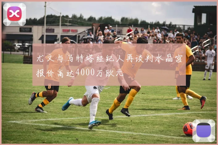 尤文与马特塔经纪人再谈判水晶宫报价高达4000万欧元