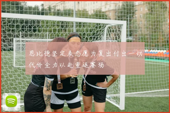 恩比德坚定表态愿为复出付出一切代价全力以赴重返赛场