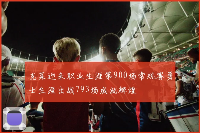 克莱迎来职业生涯第900场常规赛勇士生涯出战793场成就辉煌