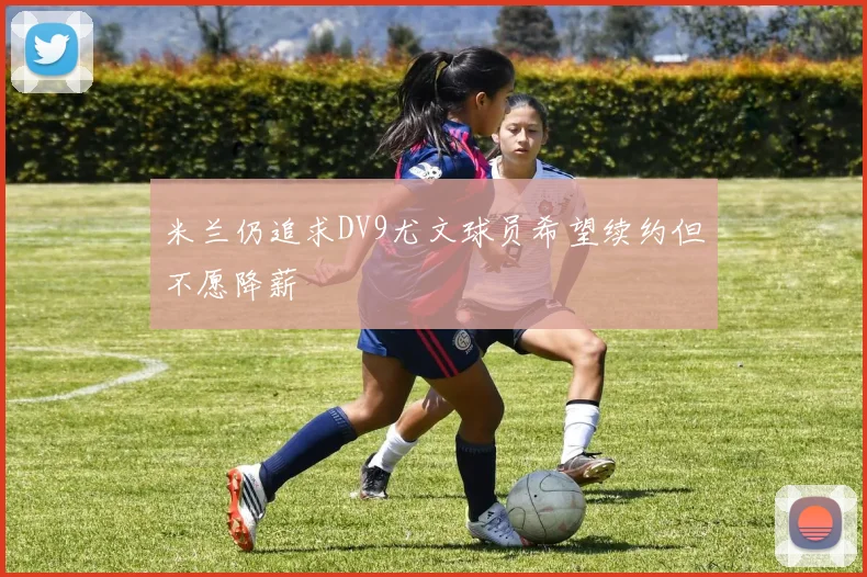 米兰仍追求DV9尤文球员希望续约但不愿降薪