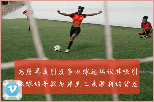 老詹再度引发争议球迷热议其吸引眼球的手段与库里三度胜利的背后原因