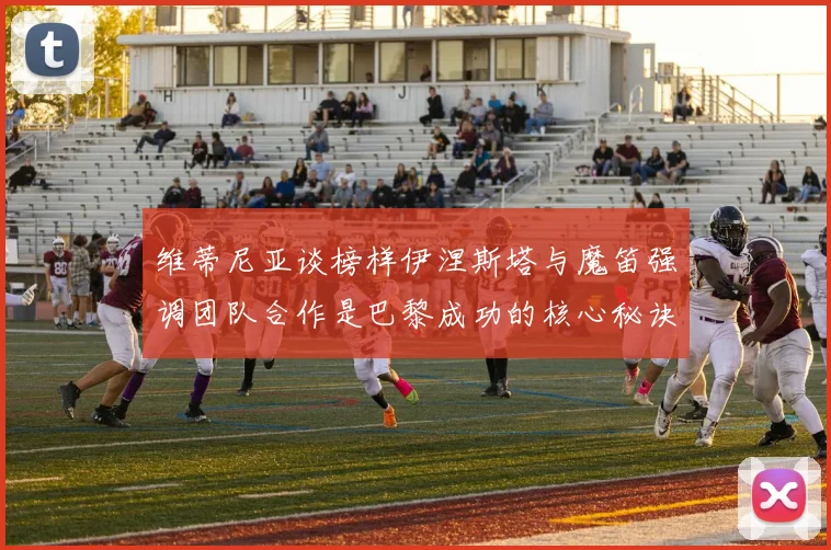 维蒂尼亚谈榜样伊涅斯塔与魔笛强调团队合作是巴黎成功的核心秘诀