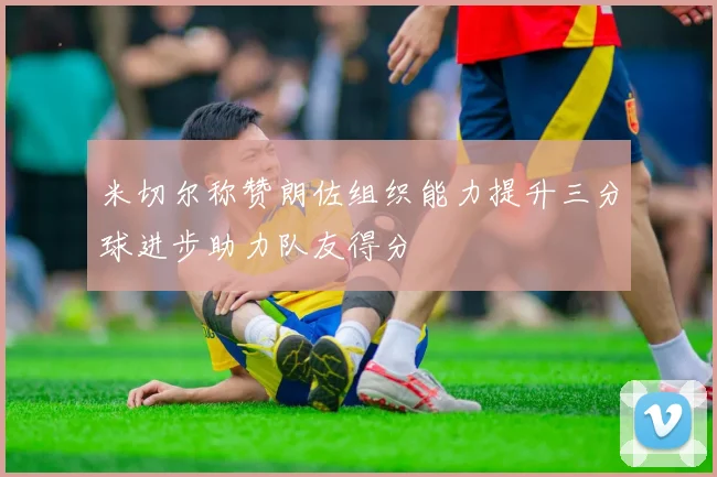 米切尔称赞朗佐组织能力提升三分球进步助力队友得分