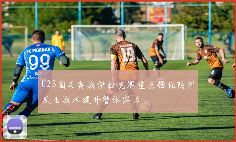 U23国足备战伊拉克赛重点强化防守反击战术提升整体实力