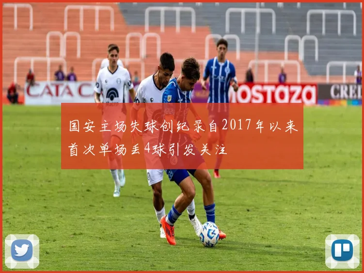 国安主场失球创纪录自2017年以来首次单场丢4球引发关注