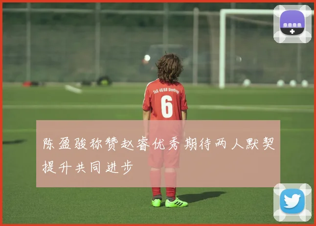 陈盈骏称赞赵睿优秀期待两人默契提升共同进步