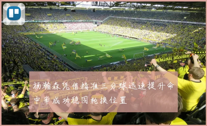 杨瀚森凭借精准三分球迅速提升命中率成功稳固轮换位置