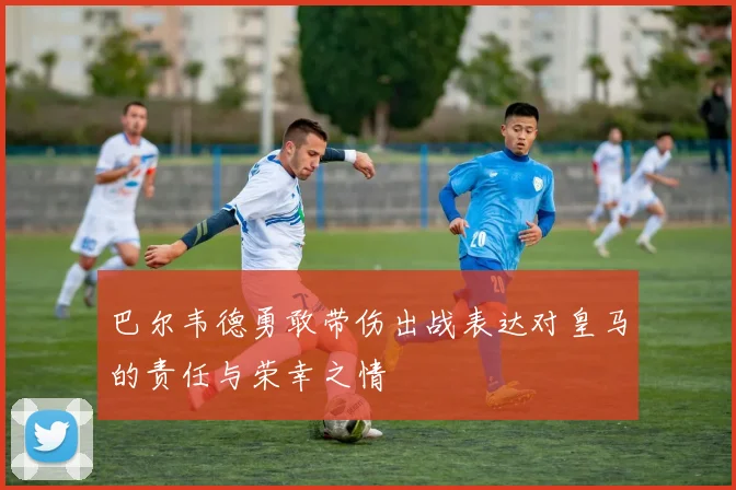 巴尔韦德勇敢带伤出战表达对皇马的责任与荣幸之情