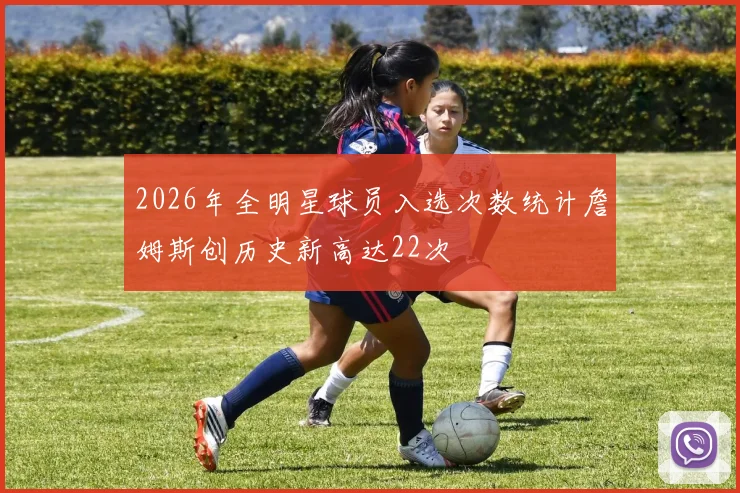 2026年全明星球员入选次数统计詹姆斯创历史新高达22次