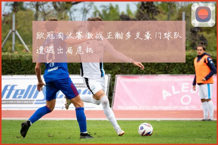欧冠淘汰赛激战正酣多支豪门球队遭遇出局危机