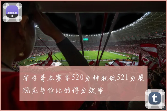 字母哥本赛季520分钟狂砍521分展现无与伦比的得分效率