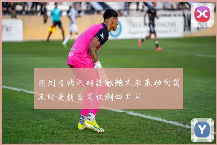 热刺与西汉姆接触鲍文未来动向需及时更新合同仅剩四年半