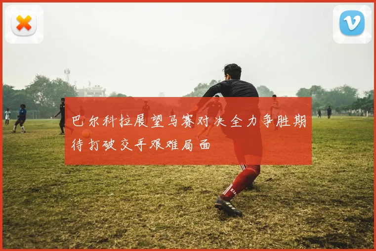 巴尔科拉展望马赛对决全力争胜期待打破交手艰难局面