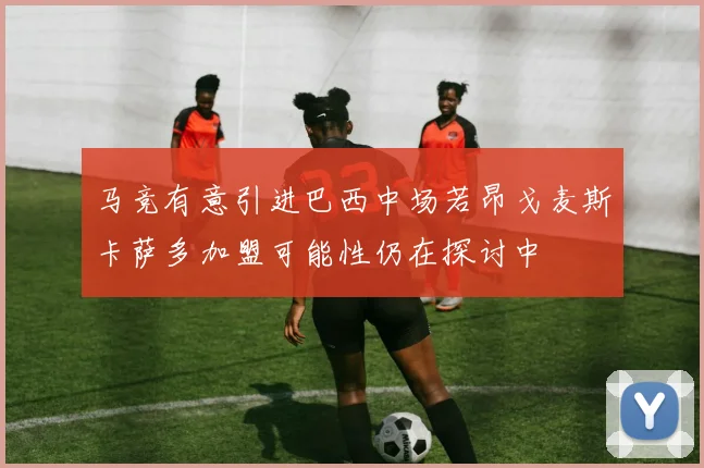 马竞有意引进巴西中场若昂戈麦斯卡萨多加盟可能性仍在探讨中