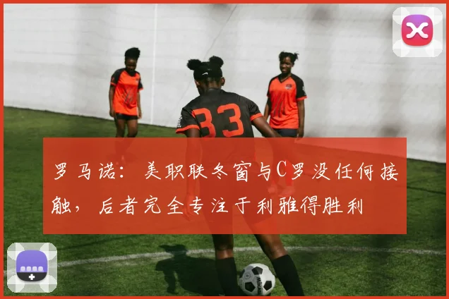 罗马诺：美职联冬窗与C罗没任何接触，后者完全专注于利雅得胜利