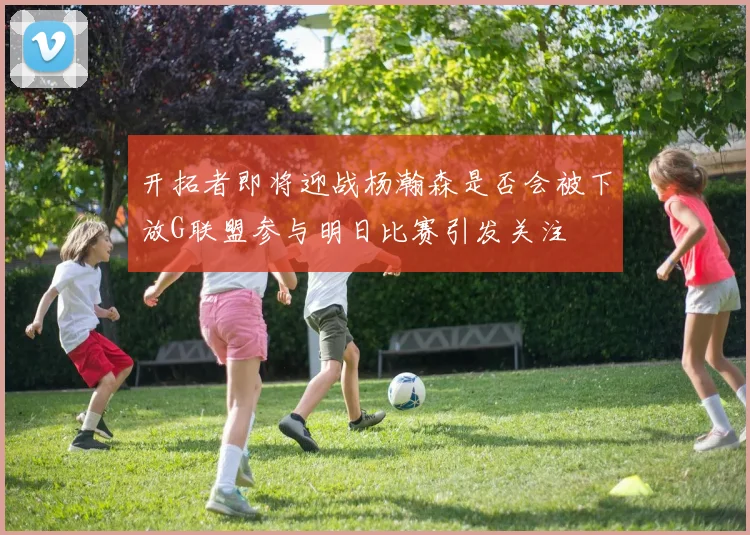 开拓者即将迎战杨瀚森是否会被下放G联盟参与明日比赛引发关注