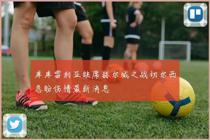 库库雷利亚缺席赫尔城之战切尔西急盼伤情最新消息