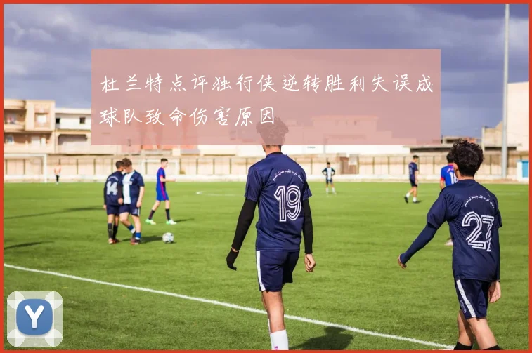 杜兰特点评独行侠逆转胜利失误成球队致命伤害原因