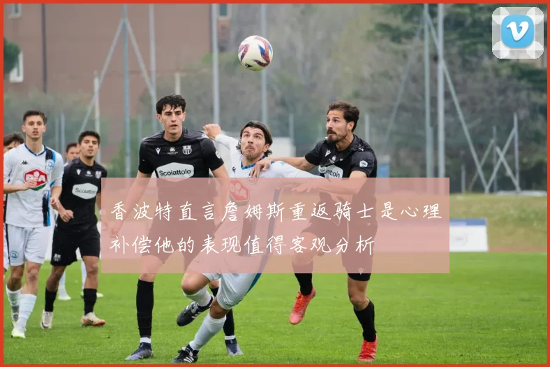 香波特直言詹姆斯重返骑士是心理补偿他的表现值得客观分析