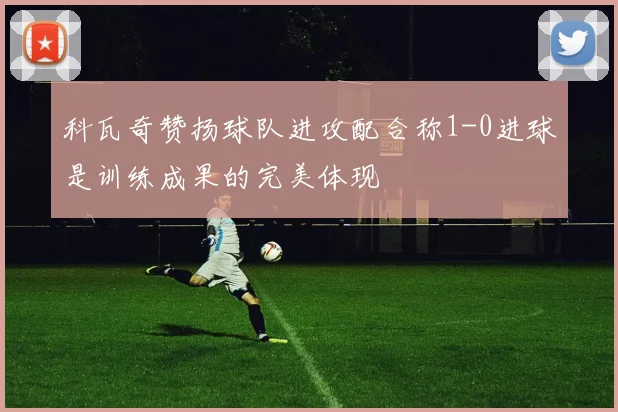 科瓦奇赞扬球队进攻配合称1-0进球是训练成果的完美体现