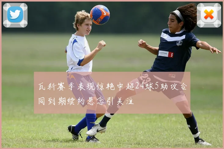 瓦科赛季表现惊艳中超24球5助攻合同到期续约悬念引关注