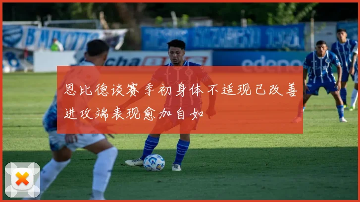 恩比德谈赛季初身体不适现已改善进攻端表现愈加自如