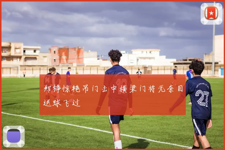 郑铮惊艳吊门击中横梁门将无奈目送球飞过