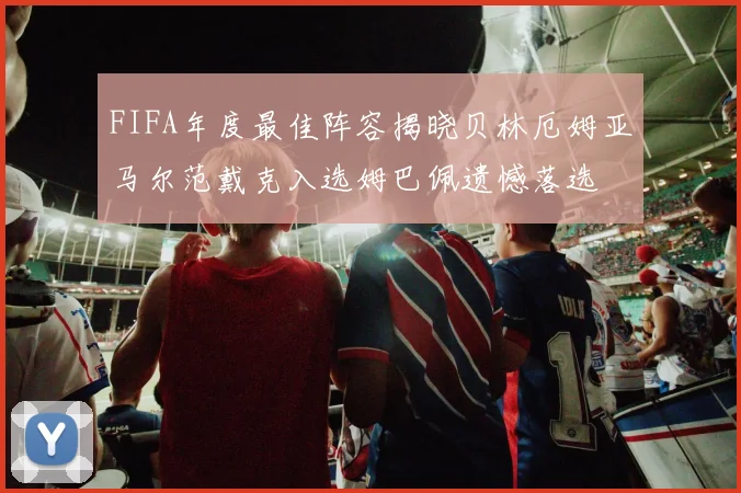 FIFA年度最佳阵容揭晓贝林厄姆亚马尔范戴克入选姆巴佩遗憾落选