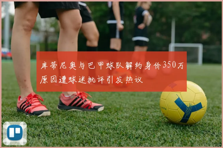 库蒂尼奥与巴甲球队解约身价350万原因遭球迷批评引发热议