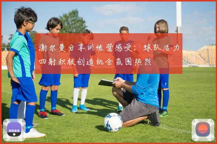 谢尔曼分享训练营感受：球队活力四射积极创造机会氛围热烈