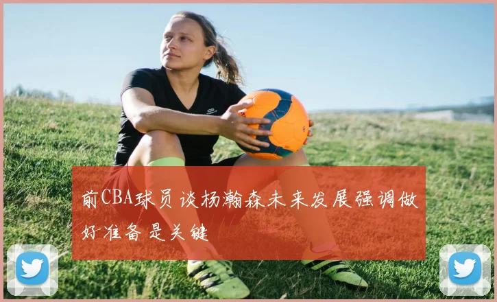 前CBA球员谈杨瀚森未来发展强调做好准备是关键