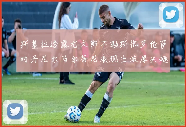 斯基拉透露尤文那不勒斯佛罗伦萨对丹尼尔马尔蒂尼表现出浓厚兴趣