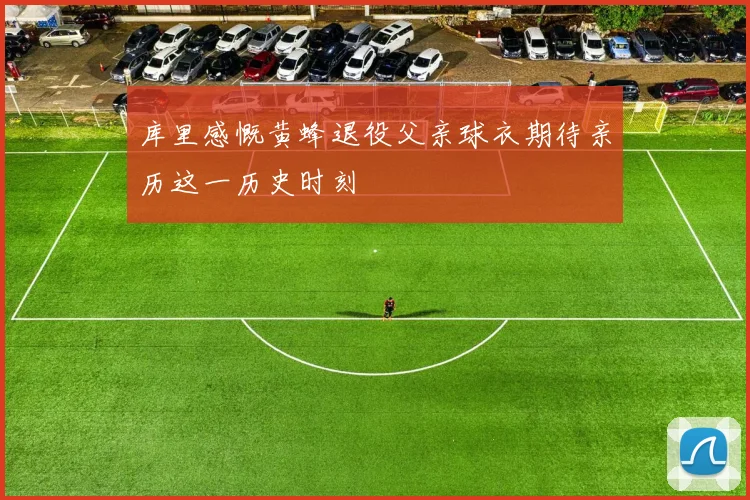 库里感慨黄蜂退役父亲球衣期待亲历这一历史时刻