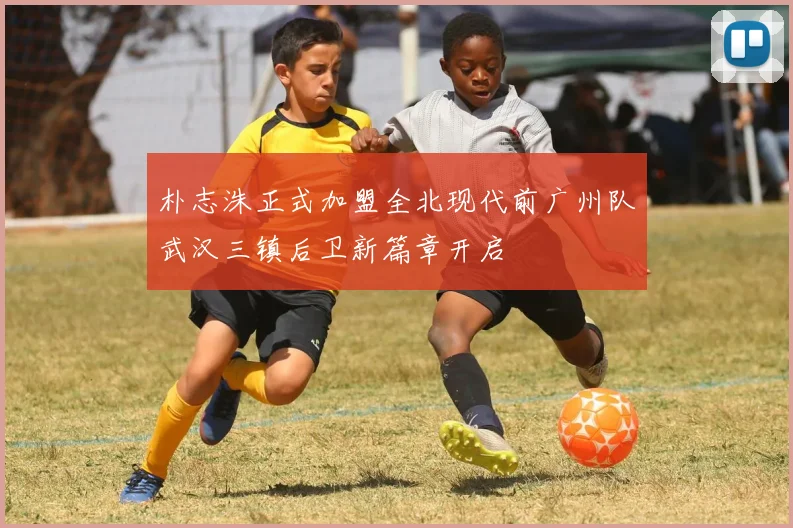 朴志洙正式加盟全北现代前广州队武汉三镇后卫新篇章开启